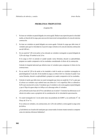 502
Arturo RochaHidráulica de tuberías y canales
PROBLEMAS PROPUESTOS
(Capítulo IX)
1. Se tiene un vertedero en pared delgada con cresta aguda. Deducir una expresión para la velocidad
media, en función de la carga, para una sección transversal correspondiente a la zona de máxima
contracción.
2. Se tiene un vertedero en pared delgada con cresta aguda. Calcular la carga que debe tener el
vertedero para que la velocidad en el eje de la napa vertiente en la zona de máxima contracción
sea de 0,80 m/s.
3. En un canal de 7,20 m de ancho se ha colocado un vertedero rectangular en pared delgada de
3,20 m de largo. El umbral es de 2,0 m.
Si la carga es 0,61 m calcular el caudal usando varias fórmulas; discutir su aplicabilidad,
preparar un cuadro comparativo de los resultados considerando el efecto de la contracción.
Calcular la longitud adicional que debería tener el vertedero para compensar el efecto de las
contracciones.
4. En un canal de 3,20 m de ancho se ha instalado a todo lo ancho un vertedero rectangular en
pared delgada de 2 m de alto. Se ha medido la carga y se obtuvo 0,61 m. Calcular el caudal. Usar
varias fórmulas, discutir su aplicabilidad y preparar un cuadro comparativo de los resultados.
5. Calcular el ancho que debe tener un canal rectangular que tiene un caudal de 12 m3
/s, para que
al colocar un vertedero cuyo umbral tiene una altura de 1 m la superficie libre se sobreeleve
0,20 m por encima de la cresta. Considerar que el vertedero es de cresta aguda en pared delgada
y que el flujo de aguas abajo no influye en la descarga sobre el vertedero.
¿Si la sobreelevación fuese de 0,70 m cuál debería ser el ancho?. Comentar las diferencias en el
cálculo de ambos casos a propósito de la consideración de la velocidad de aproximación.
6. Un canal rectangular de 2 m de ancho tiene una pendiente de 0,0007 y un coeficiente C de
Chezy de 53 m1/2
/s.
Si se coloca un vertedero, sin contracciones, de 1,20 m de umbral y cresta aguda la carga sería
de 0,60 m.
¿Cuál debería ser el ancho del canal para que conservando el mismo tirante normal se comporte
como de máxima eficiencia hidráulica?.
 