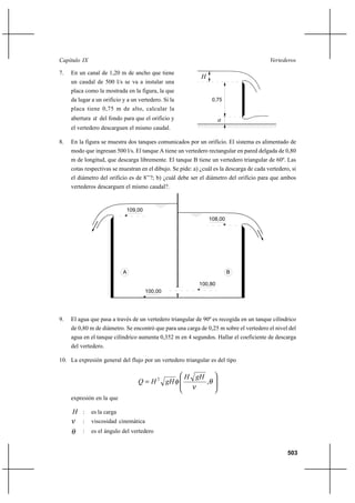 503
VertederosCapítulo IX
7. En un canal de 1,20 m de ancho que tiene
un caudal de 500 l/s se va a instalar una
placa como la mostrada en la figura, la que
da lugar a un orificio y a un vertedero. Si la
placa tiene 0,75 m de alto, calcular la
abertura a del fondo para que el orificio y
el vertedero descarguen el mismo caudal.
8. En la figura se muestra dos tanques comunicados por un orificio. El sistema es alimentado de
modo que ingresan 500 l/s. El tanque A tiene un vertedero rectangular en pared delgada de 0,80
m de longitud, que descarga libremente. El tanque B tiene un vertedero triangular de 60º. Las
cotas respectivas se muestran en el dibujo. Se pide: a) ¿cuál es la descarga de cada vertedero, si
el diámetro del orificio es de 8’’?; b) ¿cuál debe ser el diámetro del orificio para que ambos
vertederos descarguen el mismo caudal?.
109,00
108,00
100,80
100,00
A B
9. El agua que pasa a través de un vertedero triangular de 90º es recogida en un tanque cilíndrico
de 0,80 m de diámetro. Se encontró que para una carga de 0,25 m sobre el vertedero el nivel del
agua en el tanque cilíndrico aumenta 0,352 m en 4 segundos. Hallar el coeficiente de descarga
del vertedero.
10. La expresión general del flujo por un vertedero triangular es del tipo








= θ
ν
φ ,2 gHH
gHHQ
expresión en la que
H : es la carga
ν : viscosidad cinemática
θ : es el ángulo del vertedero
0,75
H
a
 