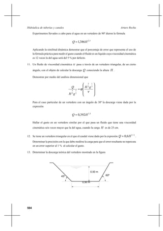 504
Arturo RochaHidráulica de tuberías y canales
Experimentos llevados a cabo para el agua en un vertedero de 90º dieron la fórmula
5,2
386,1 HQ =
Aplicando la similitud dinámica demostrar que el porcentaje de error que representa el uso de
la fórmula práctica para medir el gasto cuando el fluido es un líquido cuya viscosidad cinemática
es 12 veces la del agua será del 5 % por defecto.
11. Un fluido de viscosidad cinemática ν pasa a través de un vertedero triangular, de un cierto
ángulo, con el objeto de calcular la descarga Q conociendo la altura H .
Demostrar por medio del análisis dimensional que










=
ν
ϕ
2
1
2
3
2
1
2
5
gH
gH
Q
Para el caso particular de un vertedero con un ángulo de 30º la descarga viene dada por la
expresión
5,2
392,0 HQ =
Hallar el gasto en un vertedero similar por el que pasa un fluido que tiene una viscosidad
cinemática seis veces mayor que la del agua, cuando la carga H es de 25 cm.
12. Se tiene un vertedero triangular en el que el caudal viene dado por la expresión
2/5
6,0 HQ = .
Determinar la precisión con la que debe medirse la carga para que el error resultante no repercuta
en un error superior al 1 % al calcular el gasto.
13. Determinar la descarga teórica del vertedero mostrado en la figura
45º
0,90 m
60º
0,50 m
 