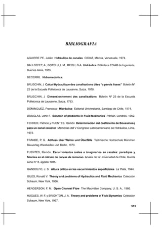 513
BIBLIOGRAFIA
AGUIRRE PE, Julián Hidráulica de canales CIDIAT, Mérida, Venezuela, 1974.
BALLOFFET, A., GOTELLI, L.M., MEOLI, G.A. Hidráulica Biblioteca EDIAR de Ingeniería,
Buenos Aires, 1955.
BECERRIL Hidromecánica.
BRUSCHIN, J Calcul Hydraulique des canalisations dites “a parois lisses” Boletin Nº
22 de la Escuela Politécnica de Lausanne, Suiza, 1970.
BRUSCHIN, J Dimensionnement des canalisations Boletin Nº 25 de la Escuela
Politécnica de Lausanne, Suiza, 1793.
DOMINGUEZ, Francisco Hidráulica Editorial Universitaria, Santiago de Chile, 1974.
DOUGLAS, John F. Solution of problems in Fluid Mechanics Pitman, Londres, 1962.
FERRER, Patricio y FUENTES, Ramón Determinación del coeficiente de Boussinesq
para un canal colector Memorias del V Congreso Latinoamericano de Hidráulica, Lima,
1972.
FRANKE, P. G. Abfluss über Wehre und Überfälle Technische Hochschule München
Bauverlag Wiesbaden und Berlin, 1970.
FUENTES, Ramón Escurrimientos reales e imaginarios en canales: paradojas y
falacias en el cálculo de curvas de remanso Anales de la Universidad de Chile, Quinta
serie N° 8, agosto 1985.
GANDOLFO, J. S. Altura crítica en los escurrimientos superficiales La Plata, 1944.
GILES, Ronald V. Theory and problems of Hydraulics and Fluid Mechanics Colección
Schaum, New York, 1956.
HENDERSON, F. M. Open Channel Flow The Macmillan Company, U. S. A., 1966.
HUGUES, W. F. y BRIGHTON, J. A. Theory and problems of Fluid Dynamics Colección
Schaum, New York, 1967.
 