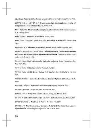 514
LEVI, Enzo Mecánica de los fluidos Universidad Nacional Autónoma de México, 1965.
LOPARDO, R. A. y VERNET, G. F. Ondas aguas abajo de disipadores a resalto VII
Congreso Latinoamericano de Hidráulica, Quito, 1978.
MOTT ROBERT, L. Mecánica de fluidos aplicada Editorial Prentice-Hall Hispanoamericana,
S. A., México, 1996.
NEKRASOV, B. Hidráulica Editorial MIR, Moscú, 1968.
NEKRASOV, FABRICANT y KOCHERGUIN Problemas de Hidráulica Editorial MIR
1972.
PARADISE, R. S. Problems in Hydraulics Blackie & Son Limited, Londres, 1964.
PAPASOV, Radoy y BOTCHEVA, Mario Les coefficients de Coriolis et Boussinesq
concernant les rivieres et les processus aux lits fluviaux Proceedings 15 Congreso
de la I. A. H. R. Vol 1, 1973.
ROUSE, Hunter, Fluid mechanics for hydraulic engineers Dover Publications, Inc.
New York, 1961.
ROUSE, Hunter Hidráulica Editorial Dossat, S.A., 1951.
ROUSE, Hunter e INCE, Simon History of Hydraulics Dover Publications, Inc. New
York.
RUBIO SAN JUAN, I Elementos de Hidráulica General y Aplicada Editorial Labor S. A.,
1960.
RUSSELL, George E. Hydraulics Henry Holt and Company, New York, 1945.
SHAPIRO, Ascher H. Shape and Flow Heinemann, 1961.
SCHLAG, Alberto Hidráulica Editorial Limusa - Willey, S.A. México, 1966.
SOTELO, Gilberto Hidráulica General Volumen 1 Editorial Limusa, S.A. México, 1974.
STREETER, Víctor L. Mecánica de Fluidos Mc Graw-Hill, 2000.
STRAUSS, V. The kinetic energy correction factor and the momentum factor in
open channels Proceeding 12 Congreso de la I. A. H. R., 1967.
 