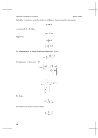 34
Arturo RochaHidráulica de tuberías y canales
Solución. Si aceptamos un ancho unitario se tendrá para el gasto específico la expresión
dhVdq h
=
reemplazando la velocidad,
dhkhdq n
1
=
El gasto es
∫= dhVq h
∫=
y
n
dhhkq
0
1
La velocidad media se obtiene dividiendo el gasto entre el área,
y
dhhk
y
q
V
y
n
∫== 0
1
Reemplazando en la ecuación 1-17
y
y
dhhk
dhhk
AV
dhV
y
n
y
n
h
3
0
1
0
3
3
3
3










==
∫
∫∫α
21
1
31
3
3
1
1
1
1
3
1
+





+−+












+
+
= nn
y
n
nα
De donde,
( )
( )nn
n
+
+
=
3
1
2
3
α
Haciendo un desarrollo similar se obtiene
( )
( )nn
n
+
+
=
2
1
2
β
 