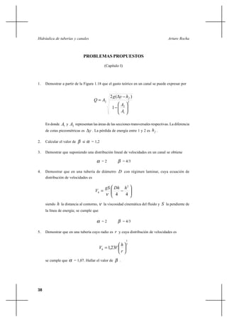 38
Arturo RochaHidráulica de tuberías y canales
PROBLEMAS PROPUESTOS
(Capítulo I)
1. Demostrar a partir de la Figura 1.18 que el gasto teórico en un canal se puede expresar por
2
1
2
2
1
)(2






−
−∆
=
A
A
hyg
AQ f
En donde 1A y 2A representan las áreas de las secciones transversales respectivas. La diferencia
de cotas piezométricas es y∆ . La pérdida de energía entre 1 y 2 es fh .
2. Calcular el valor de β si α = 1,2
3. Demostrar que suponiendo una distribución lineal de velocidades en un canal se obtiene
α = 2 β = 4/3
4. Demostrar que en una tubería de diámetro D con régimen laminar, cuya ecuación de
distribución de velocidades es






−=
44
2
hDhgS
Vh
ν
siendo h la distancia al contorno, ν la viscosidad cinemática del fluido y S la pendiente de
la línea de energía; se cumple que
α = 2 β = 4/3
5. Demostrar que en una tubería cuyo radio es r y cuya distribución de velocidades es
7
1
231 





=
r
h
VVh ,
se cumple que α = 1,07. Hallar el valor de β .
 