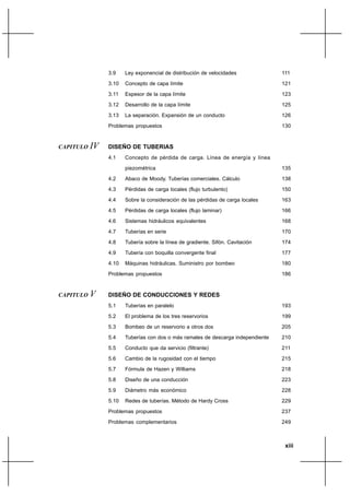 xiii
3.9 Ley exponencial de distribución de velocidades
3.10 Concepto de capa límite
3.11 Espesor de la capa límite
3.12 Desarrollo de la capa límite
3.13 La separación. Expansión de un conducto
Problemas propuestos
CAPITULO IV DISEÑO DE TUBERIAS
4.1 Concepto de pérdida de carga. Línea de energía y línea
piezométrica
4.2 Abaco de Moody. Tuberías comerciales. Cálculo
4.3 Pérdidas de carga locales (flujo turbulento)
4.4 Sobre la consideración de las pérdidas de carga locales
4.5 Pérdidas de carga locales (flujo laminar)
4.6 Sistemas hidráulicos equivalentes
4.7 Tuberías en serie
4.8 Tubería sobre la línea de gradiente. Sifón. Cavitación
4.9 Tubería con boquilla convergente final
4.10 Máquinas hidráulicas. Suministro por bombeo
Problemas propuestos
CAPITULO V DISEÑO DE CONDUCCIONES Y REDES
5.1 Tuberías en paralelo
5.2 El problema de los tres reservorios
5.3 Bombeo de un reservorio a otros dos
5.4 Tuberías con dos o más ramales de descarga independiente
5.5 Conducto que da servicio (filtrante)
5.6 Cambio de la rugosidad con el tiempo
5.7 Fórmula de Hazen y Williams
5.8 Diseño de una conducción
5.9 Diámetro más económico
5.10 Redes de tuberías. Método de Hardy Cross
Problemas propuestos
Problemas complementarios
111
121
123
125
126
130
135
138
150
163
166
168
170
174
177
180
186
193
199
205
210
211
215
218
223
228
229
237
249
 