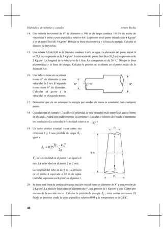 40
Arturo RochaHidráulica de tuberías y canales
14. Una tubería horizontal de 8" de diámetro y 500 m de largo conduce 100 l/s de aceite de
viscosidad 1 poise y peso específico relativo 0,8. La presión en el punto inicial es de 4 Kg/cm2
y en el punto final de 3 Kg/cm2
. Dibujar la línea piezométrica y la línea de energía. Calcular el
número de Reynolds.
15. Una tubería AB de 0,80 m de diámetro conduce 1 m3
/s de agua. La elevación del punto inicial A
es 25,8 m y su presión es de 5 Kg/cm2
. La elevación del punto final B es 20,2 m y su presión es de
2 Kg/cm2
. La longitud de la tubería es de 1 Km. La temperatura es de 20 °C. Dibujar la línea
piezométrica y la línea de energía. Calcular la presión de la tubería en el punto medio de la
distancia AB.
16. Una tubería tiene en su primer
tramo 6" de diámetro y una
velocidad de 3 m/s. El segundo
tramo tiene 8" de diámetro.
Calcular el gasto y la
velocidad en el segundo tramo.
17. Demostrar que en un estanque la energía por unidad de masa es constante para cualquier
punto.
18. Calcular para el ejemplo 1.3 cuál es la celeridad de una pequeña onda superficial que se forme
en el canal. ¿Podrá esta onda remontar la corriente?. Calcular el número de Froude e interpretar
los resultados (La celeridad ó velocidad relativa es gy ).
19. Un tubo cónico vertical tiene entre sus
extremos 1 y 2 una pérdida de carga fh ,
igual a
( )
g
VV
hf
2
250
2
21 −
= ,
1V es la velocidad en el punto 1, es igual a 6
m/s. La velocidad en el punto 2 es 2 m/s.
La longitud del tubo es de 8 m. La presión
en el punto 2 equivale a 10 m de agua.
Calcular la presión en Kg/cm2
en el punto 1.
20. Se tiene una línea de conducción cuya sección inicial tiene un diámetro de 8" y una presión de
2 Kg/cm2
. La sección final tiene un diámetro de 6", una presión de 1 Kg/cm2
y está 1,20 m por
encima de la sección inicial. Calcular la pérdida de energía fh , entre ambas secciones. El
fluido es petróleo crudo de peso específico relativo 0,93 y la temperatura es de 25°C.
8"6"
8 m
2
1
D1
D2
 