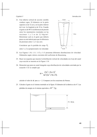 41
IntroducciónCapítulo I
21. Una tubería vertical de sección variable
conduce agua. El diámetro en la parte
superior es de 12 cm y en la parte inferior
de 6 cm. La longitud es de 10 m. Cuando
el gasto es de 80 l/s la diferencia de presión
entre los manómetros instalados en las
secciones 1 y 2 es de 2,5 Kg/cm2
.
Determinar cual es el gasto que debería
pasar en esta tubería para que la diferencia
de presiones entre 1 y 2 sea cero.
Considerar que la perdida de carga fh
entre 1 y 2 es proporcional a la velocidad.
22. Las Figuras 1.10, 1.11, 1.12 y 1.13 presentan diferentes distribuciones de velocidad.
Ordenarlas según valores crecientes del coeficiente de Boussinesq.
23. Hacer un esquema que muestre la distribución vertical de velocidades en el eje del canal
cuya sección se muestra en la Figura 1.14.
24. Demostrar que para un canal triangular cuya distribución de velocidades está dada por la
ecuación 1-32 se cumple que
)992(4
)132(
24
32
++
++
=
nnn
nn
α
calcular el valor de α para n = 2. Comparar con las ecuaciones de Strauss.
25. Calcular el gasto en el sistema mostrado en la figura. El diámetro de la tubería es de 4". Las
pérdidas de energía en el sistema equivalen a gV 24 2
.
10 m
2
1
6 cm
12 cm
H = 10 m
 