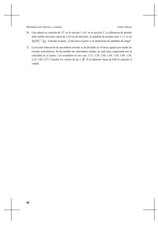42
Arturo RochaHidráulica de tuberías y canales
26. Una tubería se estrecha de 12" en la sección 1 a 6" en la sección 2. La diferencia de presión
entre ambas secciones equivale a 20 cm de mercurio. La pérdida de energía entre 1 y 2 es de
gV 2150 2
1, . Calcular el gasto. ¿Cuál sería el gasto si se desprecian las pérdidas de carga?
27. La sección transversal de una tubería circular se ha dividido en 10 áreas iguales por medio de
círculos concéntricos. Se ha medido las velocidades medias en cada área, empezando por la
velocidad en el centro. Los resultados en m/s son: 1,71; 1,70; 1,68; 1,64; 1,58; 1,49; 1,38;
1,23; 1,02; 0,77. Calcular los valores de α y β . Si el diámetro fuese de 0,80 m calcular el
caudal.
 