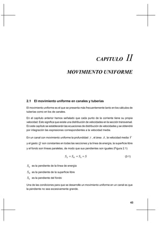 43
Movimiento UniformeCapítulo II
2.1 El movimiento uniforme en canales y tuberías
El movimiento uniforme es el que se presenta más frecuentemente tanto en los cálculos de
tuberías como en los de canales.
En el capítulo anterior hemos señalado que cada punto de la corriente tiene su propia
velocidad. Esto significa que existe una distribución de velocidades en la sección transversal.
En este capítulo se establecerán las ecuaciones de distribución de velocidades y se obtendrá
por integración las expresiones correspondientes a la velocidad media.
En un canal con movimiento uniforme la profundidad y , el área A , la velocidad media V
y el gasto Q son constantes en todas las secciones y la línea de energía, la superficie libre
y el fondo son líneas paralelas, de modo que sus pendientes son iguales (Figura 2.1)
SSSS WE === 0 (2-1)
ES es la pendiente de la línea de energía
WS es la pendiente de la superficie libre
0S es la pendiente del fondo
Una de las condiciones para que se desarrolle un movimiento uniforme en un canal es que
la pendiente no sea excesivamente grande.
CAPITULO II
MOVIMIENTO UNIFORME
 