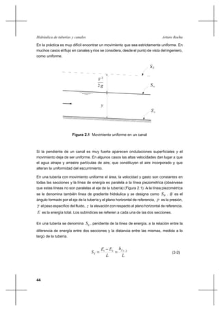 44
Arturo RochaHidráulica de tuberías y canales
En la práctica es muy difícil encontrar un movimiento que sea estrictamente uniforme. En
muchos casos el flujo en canales y ríos se considera, desde el punto de vista del ingeniero,
como uniforme.
2
V
g2
SE
y
Sw
So
Figura 2.1 Movimiento uniforme en un canal
Si la pendiente de un canal es muy fuerte aparecen ondulaciones superficiales y el
movimiento deja de ser uniforme. En algunos casos las altas velocidades dan lugar a que
el agua atrape y arrastre partículas de aire, que constituyen el aire incorporado y que
alteran la uniformidad del escurrimiento.
En una tubería con movimiento uniforme el área, la velocidad y gasto son constantes en
todas las secciones y la línea de energía es paralela a la línea piezométrica (obsérvese
que estas líneas no son paralelas al eje de la tubería) (Figura 2.1). A la línea piezométrica
se le denomina también línea de gradiente hidráulica y se designa como WS . θ es el
ángulo formado por el eje de la tubería y el plano horizontal de referencia, p es la presión,
γ el peso específico del fluido, z la elevación con respecto al plano horizontal de referencia.
E es la energía total. Los subíndices se refieren a cada una de las dos secciones.
En una tubería se denomina ES , pendiente de la línea de energía, a la relación entre la
diferencia de energía entre dos secciones y la distancia entre las mismas, medida a lo
largo de la tubería.
L
h
L
EE
S
f
E
2121 −
=
−
= (2-2)
 