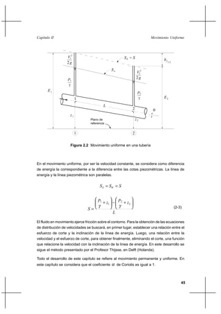 45
Movimiento UniformeCapítulo II
p
γ
2
2z
hf
2
V
g
2
p
γ
1
1z
S = SE
Sw
2 g
V 2
L
θ
1-2
E2
1E
1
2
1 2
Plano de
referencia
1
2
Figura 2.2 Movimiento uniforme en una tubería
En el movimiento uniforme, por ser la velocidad constante, se considera como diferencia
de energía la correspondiente a la diferencia entre las cotas piezométricas. La línea de
energía y la línea piezométrica son paralelas.
SSS WE ==
L
z
p
z
p
S






+−





+
=
2
2
1
1
γγ (2-3)
El fluido en movimiento ejerce fricción sobre el contorno. Para la obtención de las ecuaciones
de distribución de velocidades se buscará, en primer lugar, establecer una relación entre el
esfuerzo de corte y la inclinación de la línea de energía. Luego, una relación entre la
velocidad y el esfuerzo de corte, para obtener finalmente, eliminando el corte, una función
que relacione la velocidad con la inclinación de la línea de energía. En este desarrollo se
sigue el método presentado por el Profesor Thijsse, en Delft (Holanda).
Todo el desarrollo de este capítulo se refiere al movimiento permanente y uniforme. En
este capítulo se considera que el coeficiente α de Coriolis es igual a 1.
 