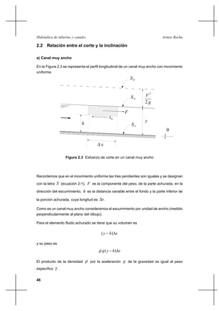 46
Arturo RochaHidráulica de tuberías y canales
2.2 Relación entre el corte y la inclinación
a) Canal muy ancho
En la Figura 2.3 se representa el perfil longitudinal de un canal muy ancho con movimiento
uniforme.
Recordemos que en el movimiento uniforme las tres pendientes son iguales y se designan
con la letra S (ecuación 2-1). F es la componente del peso, de la parte achurada, en la
dirección del escurrimiento, h es la distancia variable entre el fondo y la parte inferior de
la porción achurada, cuya longitud es s∆ .
Como es un canal muy ancho consideramos el escurrimiento por unidad de ancho (medido
perpendicularmente al plano del dibujo).
Para el elemento fluido achurado se tiene que su volumen es
shy ∆− )(
y su peso es
shyg ∆− )(ρ
El producto de la densidad ρ por la aceleración g de la gravedad es igual al peso
específico γ .
Figura 2.3 Esfuerzo de corte en un canal muy ancho
2
V
g2
SE
y
Sw
So
θ
∆ s
h
τh
F
 