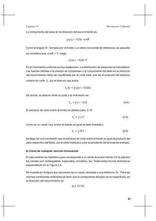47
Movimiento UniformeCapítulo II
La componente del peso en la dirección del escurrimiento es
shyg ∆− )(ρ θsen
Como el ángulo θ , formado por el fondo y un plano horizontal de referencia, es pequeño
se considera que Ssen =θ luego,
shyg ∆− )(ρ S
En el movimiento uniforme no hay aceleración. La distribución de presiones es hidrostática.
Las fuerzas debidas a la presión se compensan y la componente del peso en la dirección
del escurrimiento debe ser equilibrada por el corte total, que es el producto del esfuerzo
unitario de corte hτ por el área en que actúa
sShygsh ∆−=∆ )(ρτ
De donde, la relación entre el corte y la inclinación es
Shyh )( −= γτ (2-4)
El esfuerzo de corte sobre el fondo se obtiene para h=0
Syo γτ = (2-5)
Como en un canal muy ancho el tirante es igual al radio hidráulico
SRo γτ = (2-6)
Se llega así a la conclusión que el esfuerzo de corte sobre el fondo es igual al producto del
peso específico del fluido, por el radio hidráulico y por la pendiente (de la línea de energía).
b) Canal de cualquier sección transversal
El caso anterior es hipotético pues corresponde a un canal de ancho infinito. En la práctica
los canales son rectangulares, trapeciales, circulares, etc. Todas estas formas diversas se
esquematizan en la Figura 2.4.
Se muestra en la figura dos secciones de un canal, ubicadas a una distancia s∆ . Para las
mismas condiciones anteriores se tiene que la componente del peso de la masa fluida, en
la dirección del escurrimiento es
sSAg ∆ρ
 