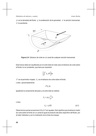 48
Arturo RochaHidráulica de tuberías y canales
ρ es la densidad del fluido, g la aceleración de la gravedad, A la sección transversal,
S la pendiente.
Esta fuerza debe ser equilibrada por el corte total (en este caso el esfuerzo de corte sobre
el fondo no es constante), que tiene por expresión
sdP
P
∆




∫ 0τ
P es el perímetro mojado, 0τ es el esfuerzo de corte sobre el fondo.
o bien, aproximadamente
sP ∆0τ
Igualando la componente del peso y el corte total se obtiene
S
P
A
gρτ =0
o bien,
RSγτ =0 (2-7)
Observamos que las ecuaciones 2-6 y 2-7 son iguales. Esto significa que el esfuerzo medio
de corte sobre el fondo en un canal es igual al producto del peso específico del fluido, por
el radio hidráulico y por la inclinación de la línea de energía.
Figura 2.4 Esfuerzo de corte en un canal de cualquier sección transversal
A
∆s
τo
P
 