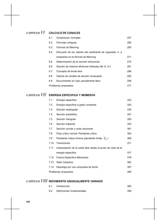 xiv
CAPITULO VI CALCULO DE CANALES
6.1 Condiciones normales
6.2 Fórmulas antiguas
6.3 Fórmula de Manning
6.4 Discusión de los valores del coeficiente de rugosidad n a
emplearse en la fórmula de Manning
6.5 Determinación de la sección transversal
6.6 Sección de máxima eficiencia hidráulica (M. E. H.)
6.7 Concepto de borde libre
6.8 Cálculo de canales de sección compuesta
6.9 Escurrimiento en tubo parcialmente lleno
Problemas propuestos
CAPITULO VII ENERGIA ESPECIFICA Y MOMENTA
7.1 Energía específica
7.2 Energía específica a gasto constante
7.3 Sección rectangular
7.4 Sección parabólica
7.5 Sección triangular
7.6 Sección trapecial
7.7 Sección circular y otras secciones
7.8 Flujo crítico normal. Pendiente crítica
7.9 Pendiente crítica mínima (pendiente límite, LS )
7.10 Transiciones
7.11 Interpretación de la caída libre desde el punto de vista de la
energía específica
7.12 Fuerza Específica (Momenta)
7.13 Salto hidráulico
7.14 Descarga por una compuerta de fondo
Problemas propuestos
CAPITULO VIII MOVIMIENTO GRADUALMENTE VARIADO
8.1 Introducción
8.2 Definiciones fundamentales
257
260
265
271
272
281
288
292
296
317
323
325
335
347
350
353
361
365
369
371
377
378
382
387
389
395
399
 