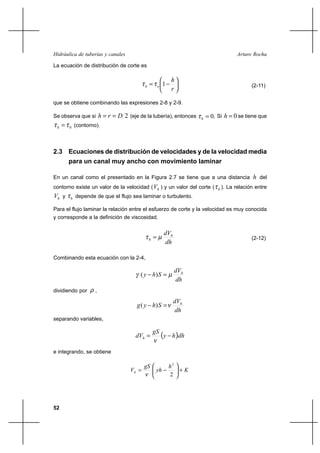 52
Arturo RochaHidráulica de tuberías y canales
La ecuación de distribución de corte es






−=
r
h
oh 1ττ (2-11)
que se obtiene combinando las expresiones 2-8 y 2-9.
Se observa que si 2Drh == (eje de la tubería), entonces .0=hτ Si 0=h se tiene que
0ττ =h (contorno).
2.3 Ecuaciones de distribución de velocidades y de la velocidad media
para un canal muy ancho con movimiento laminar
En un canal como el presentado en la Figura 2.7 se tiene que a una distancia h del
contorno existe un valor de la velocidad ( hV ) y un valor del corte ( hτ ). La relación entre
hV y hτ depende de que el flujo sea laminar o turbulento.
Para el flujo laminar la relación entre el esfuerzo de corte y la velocidad es muy conocida
y corresponde a la definición de viscosidad.
dh
dVh
h µτ = (2-12)
Combinando esta ecuación con la 2-4,
dh
dV
Shy h
µγ =− )(
dividiendo por ρ ,
dh
dV
Shyg h
ν=− )(
separando variables,
( )dhhy
gS
dVh −=
ν
e integrando, se obtiene
K
h
yh
gS
Vh +





−=
2
2
ν
 