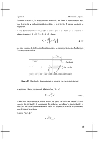 53
Movimiento UniformeCapítulo II
Expresión en la que hV es la velocidad a la distancia h del fondo, S es la pendiente de la
línea de energía, ν es la viscosidad cinemática, y es el tirante, K es una constante de
integración.
El valor de la constante de integración se obtiene para la condición que la velocidad es
nula en el contorno ( 0=h ; 0=hV ; 0=K ), luego,






−=
2
2
h
yh
gS
Vh
ν (2-13)
que es la ecuación de distribución de velocidades en un canal muy ancho con flujo laminar.
Es una curva parabólica.
La velocidad máxima corresponde a la superficie ( yh = )
2
2
y
gS
Vmax
ν
= (2-14)
La velocidad media se puede obtener a partir del gasto, calculado por integración de la
ecuación de distribución de velocidades. Sin embargo, como la curva de distribución es
parabólica se puede obtener la velocidad media por simple aplicación de las propiedades
geométricas de la parábola.
Según la Figura 2.7
yVq max
3
2
=
Figura 2.7 Distribución de velocidades en un canal con movimiento laminar
V
y
max
Parábola
h
hV
dh dq
 