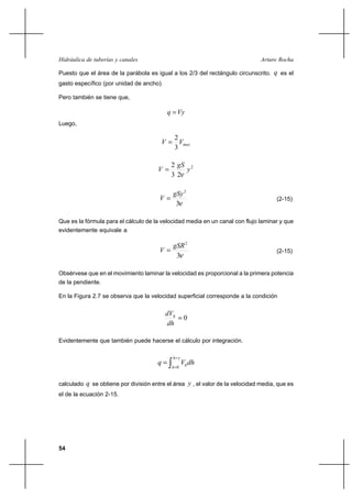 54
Arturo RochaHidráulica de tuberías y canales
Puesto que el área de la parábola es igual a los 2/3 del rectángulo circunscrito. q es el
gasto específico (por unidad de ancho).
Pero también se tiene que,
Vyq =
Luego,
maxVV
3
2
=
2
23
2
y
gS
V
ν
=
ν3
2
gSy
V = (2-15)
Que es la fórmula para el cálculo de la velocidad media en un canal con flujo laminar y que
evidentemente equivale a
ν3
2
gSR
V = (2-15)
Obsérvese que en el movimiento laminar la velocidad es proporcional a la primera potencia
de la pendiente.
En la Figura 2.7 se observa que la velocidad superficial corresponde a la condición
0=
dh
dVh
Evidentemente que también puede hacerse el cálculo por integración.
∫
=
=
=
yh
h
hdhVq
0
calculado q se obtiene por división entre el área y , el valor de la velocidad media, que es
el de la ecuación 2-15.
 