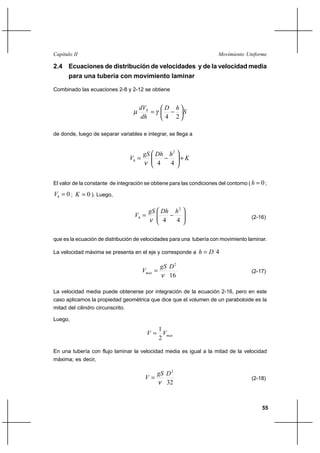 55
Movimiento UniformeCapítulo II
2.4 Ecuaciones de distribución de velocidades y de la velocidad media
para una tubería con movimiento laminar
Combinado las ecuaciones 2-8 y 2-12 se obtiene
S
hD
dh
dVh






−=
24
γµ
de donde, luego de separar variables e integrar, se llega a
K
hDhgS
Vh +





−=
44
2
ν
El valor de la constante de integración se obtiene para las condiciones del contorno ( 0=h ;
0=hV ; 0=K ). Luego,






−=
44
2
hDhgS
Vh
ν (2-16)
que es la ecuación de distribución de velocidades para una tubería con movimiento laminar.
La velocidad máxima se presenta en el eje y corresponde a 4Dh =
16
2
DgS
Vmax
ν
= (2-17)
La velocidad media puede obtenerse por integración de la ecuación 2-16, pero en este
caso aplicamos la propiedad geométrica que dice que el volumen de un paraboloide es la
mitad del cilindro circunscrito.
Luego,
maxVV
2
1
=
En una tubería con flujo laminar la velocidad media es igual a la mitad de la velocidad
máxima; es decir,
32
2
DgS
V
ν
= (2-18)
 
