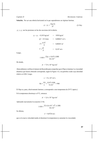 57
Movimiento UniformeCapítulo II
Solución. Por ser una tubería horizontal en la que supondremos un régimen laminar,
221
32
D
VL
pp
µ
=− (2-19a)
1p y 2p son las presiones en las dos secciones de la tubería.
21 pp − = 0,103 kg/cm2
= 1030 kg/m2
Q = 25 l/min = 0,000417 m3
/s
4
2
D
A
π
= = 0,00283 m2
A
Q
V = = 0,147 m/s
Luego,
4
1036
0001147032
0301 −
×
××
=
,µ
De donde,
µ = 7,9 x 10-4
kg-s/m2
Ahora debemos verificar el número de Reynolds para comprobar que el flujo es laminar. La viscosidad
dinámica que hemos obtenido corresponde, según la Figura 1.8, a un petróleo crudo cuya densidad
relativa es 0,86. Luego,
ν = 9 x 10-6
m2
/s
980
109
0601470
Re 6
=
×
×
== −
,,VD
ν
El flujo es, pues, efectivamente laminar y corresponde a una temperatura de 20 ºC (aprox.)
Si la temperatura disminuye a 0 ºC, entonces
µ = 1,6 x 10-3
kg-s/m2
Aplicando nuevamente la ecuación 2-19a
4
3
1036
0001106132
0301 −
−
×
××××
=
, V
Se obtiene,
V = 0,0724 m/s
que es la nueva velocidad media al disminuir la temperatura (y aumentar la viscosidad).
 