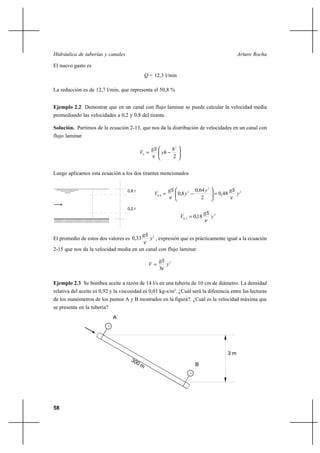 58
Arturo RochaHidráulica de tuberías y canales
El nuevo gasto es
Q = 12,3 l/min
La reducción es de 12,7 l/min, que representa el 50,8 %
Ejemplo 2.2 Demostrar que en un canal con flujo laminar se puede calcular la velocidad media
promediando las velocidades a 0,2 y 0,8 del tirante.
Solución. Partimos de la ecuación 2-13, que nos da la distribución de velocidades en un canal con
flujo laminar






−=
2
2
h
yh
gS
Vh
ν
Luego aplicamos esta ecuación a los dos tirantes mencionados
2
2
2
8,0 48,0
2
64,0
8,0 y
gSy
y
gS
V
νν
=





−=
2
2,0 18,0 y
gS
V
ν
=
El promedio de estos dos valores es
2
33,0 y
gS
ν
, expresión que es prácticamente igual a la ecuación
2-15 que nos da la velocidad media en un canal con flujo laminar
2
3
y
gS
V
ν
=
Ejemplo 2.3 Se bombea aceite a razón de 14 l/s en una tubería de 10 cm de diámetro. La densidad
relativa del aceite es 0,92 y la viscosidad es 0,01 kg-s/m2
. ¿Cuál será la diferencia entre las lecturas
de los manómetros de los puntos A y B mostrados en la figura?. ¿Cuál es la velocidad máxima que
se presenta en la tubería?
0,8 y
0,2 y
300 m
A
B
3 m
 