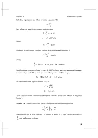 59
Movimiento UniformeCapítulo II
Solución. Supongamos que el flujo es laminar (ecuación 2-19)
ν2
2
gSR
V =
Para aplicar esta ecuación tenemos los siguientes datos
A
Q
V = = 1,78 m/s
ν = 1,07 x 10-4
m2
/s
Luego,
ν
VD
=Re = 1 664
con lo que se confirma que el flujo es laminar. Despejamos ahora la pendiente S
2
2
R
V
S
γ
µ
= = 0,0619
o bien,
L
hf
= 0,0619 fh = 0,0619 x 300 = 18,57 m
La diferencia de cotas piezométricas es, pues, de 18,57 m. Como la diferencia de elevaciones es de
3 m se concluye que la diferencia de presiones debe equivaler a 15,57 m Luego,
p∆ = 920 x 15,57 x 10-4
= 1,43 kg/cm2
La velocidad máxima, según la ecuación 2-17, es
16
2
DgS
Vmax
ν
=
maxV = 3,55 m/s
Valor que efectivamente corresponde al doble de la velocidad media (como debe ser en el régimen
laminar).
Ejemplo 2.4 Demostrar que en una tubería circular con flujo laminar se cumple que,
dx
dp
r
dr
dV
r
dr
d h
µ
1
=





expresión en la que hV es la velocidad a la distancia r del eje x , µ es la viscosidad dinámica y
dx
dp
es el gradiente de presiones.
 