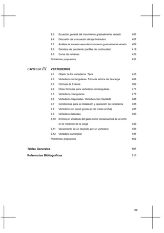 xv
8.3 Ecuación general del movimiento gradualmente variado
8.4 Discusión de la ecuación del eje hidráulico
8.5 Análisis de los seis casos del movimiento gradualmente variado
8.6 Cambios de pendiente (perfiles de continuidad)
8.7 Curva de remanso
Problemas propuestos
CAPITULO IX VERTEDEROS
9.1 Objeto de los vertederos. Tipos
9.2 Vertederos rectangulares. Fórmula teórica de descarga
9.3 Fórmula de Francis
9.4 Otras fórmulas para vertederos rectangulares
9.5 Vertederos triangulares
9.6 Vertederos trapeciales. Vertedero tipo Cipolletti
9.7 Condiciones para la instalación y operación de vertederos
9.8 Vertederos en pared gruesa (o de cresta ancha)
9.9 Vertederos laterales
9.10 Errores en el cálculo del gasto como consecuencia de un error
en la medición de la carga
9.11 Vaciamiento de un depósito por un vertedero
9.12 Vertedero sumergido
Problemas propuestos
Tablas Generales
Referencias Bibliográficas
401
407
409
418
423
451
455
466
469
471
478
483
485
487
490
492
493
497
502
507
513
 
