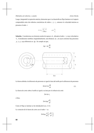 60
Arturo RochaHidráulica de tuberías y canales
Luego, integrando la expresión anterior, demostrar que si se desarrolla un flujo laminar en el espacio
comprendido entre dos tuberías concéntricas de radios 1r y 2r , entonces la velocidad máxima se
presenta al radio r
a
a
rr
ln2
12
1
−
=
1
2
r
r
a =
Solución. Consideremos un elemento anular de espesor dr , ubicado al radio r y cuya velocidad es
hV . Consideremos también, longitudinalmente, una distancia x∆ , en cuyos extremos hay presiones
1p y 2p cuya diferencia es p∆ . Se cumple así que,
dx
dp
xp ∆=∆
La fuerza debida a la diferencia de presiones es igual al área del anillo por la diferencia de presiones
dx
dp
xrdr ∆π2 (1)
La fuerza de corte sobre el anillo es igual a su área por el esfuerzo de corte
hxr τπ ∆2
o bien,
dr
dV
xr h
µπ ∆2
Como el flujo es laminar se ha introducido la ec. 2-12.
La variación de la fuerza de corte con el radio r es






∆
dr
dV
r
dr
d
x h
µπ2
1
rr2r1
dr
r
r2
∆ x
r1
r2
 