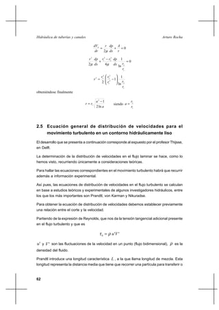 62
Arturo RochaHidráulica de tuberías y canales
0
2
=+=
r
A
dx
dpr
dr
dVh
µ
0
ln
1
42
1
2
2
2
2
1
2
=
−
+
r
rdx
dprr
dx
dpr
µµ
1
2
2
1
2
2
2
12
ln
1
1
2
r
rr
rr
r 





−=
obteniéndose finalmente
a
a
rr
ln2
12
1
−
= siendo
1
2
r
r
a =
2.5 Ecuación general de distribución de velocidades para el
movimiento turbulento en un contorno hidráulicamente liso
El desarrollo que se presenta a continuación corresponde al expuesto por el profesor Thijsse,
en Delft.
La determinación de la distribución de velocidades en el flujo laminar se hace, como lo
hemos visto, recurriendo únicamente a consideraciones teóricas.
Para hallar las ecuaciones correspondientes en el movimiento turbulento habrá que recurrir
además a información experimental.
Así pues, las ecuaciones de distribución de velocidades en el flujo turbulento se calculan
en base a estudios teóricos y experimentales de algunos investigadores hidráulicos, entre
los que los más importantes son Prandtl, von Karman y Nikuradse.
Para obtener la ecuación de distribución de velocidades debemos establecer previamente
una relación entre el corte y la velocidad.
Partiendo de la expresión de Reynolds, que nos da la tensión tangencial adicional presente
en el flujo turbulento y que es
''Vuh ρτ =
'u y 'V son las fluctuaciones de la velocidad en un punto (flujo bidimensional), ρ es la
densidad del fluido.
Prandtl introduce una longitud característica L , a la que llama longitud de mezcla. Esta
longitud representa la distancia media que tiene que recorrer una partícula para transferir o
 