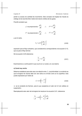 63
Movimiento UniformeCapítulo II
perder su exceso de cantidad de movimiento. Este concepto de longitud de mezcla es
análogo al de recorrido libre medio de la teoría cinética de los gases.
Prandtl consideró que
'u es proporcional a
dh
dVh
o
o
o
dh
dV
Lu h
='
'V es proporcional a
dh
dVh
o
o
o
dh
dV
LV h
='
y por lo tanto,
2
2






=
dh
dV
L h
h ρτ (2-20)
expresión para el flujo turbulento, que consideramos correspondiente a la ecuación 2-12,
que es para el flujo laminar.
De la ecuación 2-20 obtenemos
dh
dV
L hh
=
ρ
τ
(2-21)
Examinaremos a continuación lo que ocurre en un canal y en una tubería.
a) Canal muy ancho
Debemos establecer para este caso una relación entre L y la profundidad. La condición es
que la longitud de mezcla debe ser cero tanto en el fondo como en la superficie. Esto
puede expresarse por medio de
2
1
1 





−=
y
h
hL κ (2-22)
κ es la constante de Karman, para la que aceptamos el valor de 0,4 (sin sólidos en
suspensión).
Reemplazando este valor de la longitud de mezcla en la ecuación 2-21, obtenemos
dh
dV
y
h
h hh
2
1
1 





−= κ
ρ
τ
 