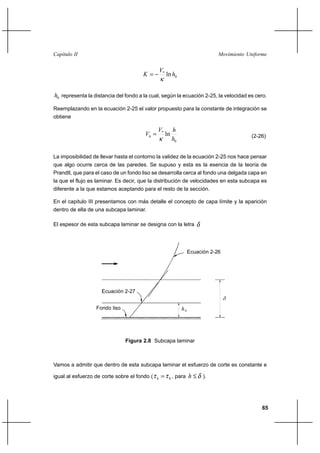 65
Movimiento UniformeCapítulo II
0
*
lnh
V
K
κ
−=
0h representa la distancia del fondo a la cual, según la ecuación 2-25, la velocidad es cero.
Reemplazando en la ecuación 2-25 el valor propuesto para la constante de integración se
obtiene
0
*
ln
h
hV
Vh
κ
= (2-26)
La imposibilidad de llevar hasta el contorno la validez de la ecuación 2-25 nos hace pensar
que algo ocurre cerca de las paredes. Se supuso y esta es la esencia de la teoría de
Prandtl, que para el caso de un fondo liso se desarrolla cerca al fondo una delgada capa en
la que el flujo es laminar. Es decir, que la distribución de velocidades en esta subcapa es
diferente a la que estamos aceptando para el resto de la sección.
En el capitulo III presentamos con más detalle el concepto de capa límite y la aparición
dentro de ella de una subcapa laminar.
El espesor de esta subcapa laminar se designa con la letra δ
Vamos a admitir que dentro de esta subcapa laminar el esfuerzo de corte es constante e
igual al esfuerzo de corte sobre el fondo ( 0ττ =h , para δ≤h ).
Figura 2.8 Subcapa laminar
ho
Ecuación 2-26
Ecuación 2-27
Fondo liso
δ
 