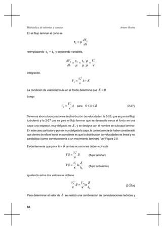 66
Arturo RochaHidráulica de tuberías y canales
En el flujo laminar el corte es
dh
dVh
h µτ =
reemplazando 0ττ =h y separando variables,
νρµ
ρτ
µ
τ 2
*00 V
dh
dVh
===
integrando,
Kh
V
Vh +=
ν
2
*
La condición de velocidad nula en el fondo determina que 0=K
Luego
h
V
Vh
ν
2
*
= para δ≤≤ h0 (2-27)
Tenemos ahora dos ecuaciones de distribución de velocidades: la 2-26, que es para el flujo
turbulento y la 2-27 que es para el flujo laminar que se desarrolla cerca al fondo en una
capa cuyo espesor, muy delgado, es δ , y se designa con el nombre se subcapa laminar.
En este caso particular y por ser muy delgada la capa, la consecuencia de haber considerado
que dentro de ella el corte es constante es que la distribución de velocidades es lineal y no
parabólica (como correspondería a un movimiento laminar). Ver Figura 2.8.
Evidentemente que para δ=h ambas ecuaciones deben coincidir
δ
ν
δ
2
*V
V = (flujo laminar)
0
*
ln
h
V
V
δ
κ
δ = (flujo turbulento)
igualando estos dos valores se obtiene
0
*
2
*
ln
h
VV δ
κ
δ
ν
= (2-27a)
Para determinar el valor de δ se realizó una combinación de consideraciones teóricas y
 