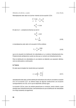 68
Arturo RochaHidráulica de tuberías y canales
Reemplazando este valor en el primer miembro de la ecuación 2-27a
0
*
*
2
*
ln
6,11
h
V
V
V δ
κ
ν
ν
=
κ
δ
6,11ln
0
=
h
El valor de κ , constante de Karman es de 0,4
644ln
0
,
h
=
δ
104
0
δ
=h (2-29)
si reemplazamos este valor en la ecuación 2-26 se obtiene
δκ
hV
Vh
104
ln*
= (2-30)
que es la ecuación de distribución de velocidades en un contorno hidráulicamente liso.
Posteriormente señalaremos cuando se dice que un contorno es hidráulicamente liso.
Para la distribución de velocidades en una tubería se obtendrá una expresión idéntica,
como se demuestra a continuación.
b) Tubería
En este caso la longitud de mezcla tiene por expresión
2
1
2
1 





−=
D
h
hL κ (2-31)
reemplazando este valor y el de la distribución del esfuerzo de corte en una tubería, ecuación
2-8, en la ecuación 2-21, se obtiene luego de algunas sustituciones una ecuación
correspondiente a la 2-23, con lo que el desarrollo continúa igual.
La ecuación 2-30 es, pues, de carácter general para un conducto, canal o tubería, cuyas
paredes sean hidráulicamente lisas, demostrándose así que la distribución de velocidades
en el flujo turbulento es logarítmica.
 