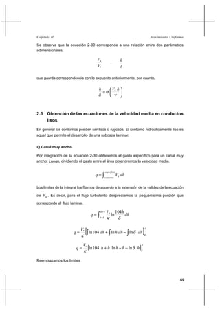 69
Movimiento UniformeCapítulo II
Se observa que la ecuación 2-30 corresponde a una relación entre dos parámetros
adimensionales.
*V
Vh
;
δ
h
que guarda correspondencia con lo expuesto anteriormente, por cuanto,






=
ν
ϕ
δ
hVh *
2.6 Obtención de las ecuaciones de la velocidad media en conductos
lisos
En general los contornos pueden ser lisos o rugosos. El contorno hidráulicamente liso es
aquel que permite el desarrollo de una subcapa laminar.
a) Canal muy ancho
Por integración de la ecuación 2-30 obtenemos el gasto específico para un canal muy
ancho. Luego, dividiendo el gasto entre el área obtendremos la velocidad media.
∫=
superficie
contorno
h dhVq
Los límites de la integral los fijamos de acuerdo a la extensión de la validez de la ecuación
de hV . Es decir, para el flujo turbulento despreciamos la pequeñísima porción que
corresponde al flujo laminar.
∫
=
=
=
yh
h
dh
hV
q
δ δκ
104
ln*
[ ]
y
dhdhhdh
V
q
δ
δ
κ ∫ ∫ ∫−+= lnln104ln*
[ ]
y
hhhhh
V
q
δ
δ
κ
lnln104ln*
−−+=
Reemplazamos los límites
 