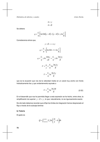 70
Arturo RochaHidráulica de tuberías y canales
δ=
=
h
yh
Se obtiene
( ) ( ) 



+−−−=
δ
δδ
κ
y
yyy
V
q ln104ln*
Consideramos ahora que,
yy →−δ




+−=
δκ
y
y
V
q ln1104ln*
δκδκ
y
y
V
e
y
y
V
q
3,38
ln
104
ln **
==
δκ
yV
y
q
V
3,38
ln*
==
δκ
yV
V
3,38
ln*
=
que es la ecuación que nos da la velocidad media en un canal muy ancho con fondo
hidráulicamente liso y que evidentemente equivale a
δκ
RV
V
3,38
ln*
= (2-32)
En el desarrollo que nos ha permitido llegar a esta expresión se ha hecho, entre otras, la
simplificación de suponer yy =−δ , lo que, naturalmente, no es rigurosamente exacto.
De otro lado debemos recordar que al fijar los límites de integración hemos despreciado el
flujo a través de la subcapa laminar.
b) Tubería
El gasto es
dhh
D
VQ
centro
contorno
h 





−= ∫ 2
2π
 