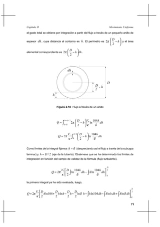 71
Movimiento UniformeCapítulo II
el gasto total se obtiene por integración a partir del flujo a través de un pequeño anillo de
espesor dh, cuya distancia al contorno es h. El perímetro es 





− h
D
2
2π y el área
elemental correspondiente es dhh
D






−
2
2π .
dh
hV
h
D
Q
Dh
h δκ
π
δ
104
ln
2
2
2/
*
∫
=
=






−=
∫ 





−=
2/
* 104
ln
2
2
D
dh
h
h
DV
Q
δ δκ
π
Como límites de la integral fijamos δ=h (despreciando así el flujo a través de la subcapa
laminar) y 2/Dh = (eje de la tubería). Obsérvese que se ha determinado los límites de
integración en función del campo de validez de la fórmula (flujo turbulento).
2
* 104
ln
104
ln
2
2
D
dh
h
hdh
hDV
Q
δδδκ
π 



−= ∫∫
la primera integral ya ha sido evaluada, luego,
2
*
lnln104lnln
22
ln
2
104ln
2
2
D
dhhdhhhdhhh
D
h
D
hh
D
h
DV
Q
δ
δδ
κ
π 



+−−−−+= ∫ ∫∫
Figura 2.10 Flujo a través de un anillo
dh
r
D
D
2
- h
h
 