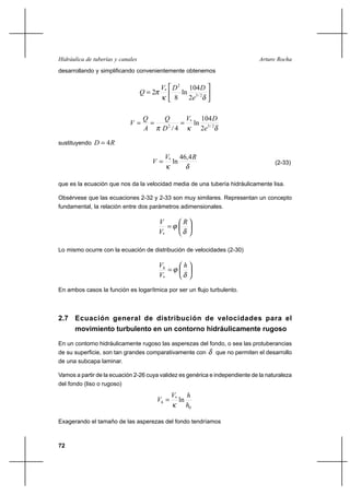 72
Arturo RochaHidráulica de tuberías y canales
desarrollando y simplificando convenientemente obtenemos






=
δκ
π 2/3
2
*
2
104
ln
8
2
e
DDV
Q
δκπ 2/3
*
2
2
104
ln
4/ e
DV
D
Q
A
Q
V ===
sustituyendo RD 4=
δκ
RV
V
4,46
ln*
= (2-33)
que es la ecuación que nos da la velocidad media de una tubería hidráulicamente lisa.
Obsérvese que las ecuaciones 2-32 y 2-33 son muy similares. Representan un concepto
fundamental, la relación entre dos parámetros adimensionales.






=
δ
ϕ
R
V
V
*
Lo mismo ocurre con la ecuación de distribución de velocidades (2-30)






=
δ
ϕ
h
V
Vh
*
En ambos casos la función es logarítmica por ser un flujo turbulento.
2.7 Ecuación general de distribución de velocidades para el
movimiento turbulento en un contorno hidráulicamente rugoso
En un contorno hidráulicamente rugoso las asperezas del fondo, o sea las protuberancias
de su superficie, son tan grandes comparativamente con δ que no permiten el desarrollo
de una subcapa laminar.
Vamos a partir de la ecuación 2-26 cuya validez es genérica e independiente de la naturaleza
del fondo (liso o rugoso)
0
*
ln
h
hV
Vh
κ
=
Exagerando el tamaño de las asperezas del fondo tendríamos
 