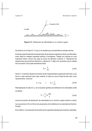 73
Movimiento UniformeCapítulo II
Se observa en la Figura 2.11 que no es posible que se desarrolle la subcapa laminar.
El estudio experimental del comportamiento de las tuberías rugosas fue hecho por Nikuradse,
quien utilizó en realidad rugosidad artificial y homogénea. Trabajó con tuberías en cuya
superficie interior colocó una capa de arena de diámetro uniforme k . Repitiendo las
experiencias para diversos diámetros y valores de k llegó a la conclusión que la validez
de la ecuación 2-26 puede extenderse hasta
30
0
k
h = (2-34)
siendo k el tamaño absoluto promedio de las irregularidades (asperezas) del fondo y que
tiene un valor particular para cada material. A veces se usa la mitad de este valor como
representativo, entonces
ak 2= o
o
o
15
0
a
h = (2-35)
Reemplazando el valor de oh en la ecuación genérica de distribución de velocidades (2-26)
se obtiene
k
hV
Vh
30
ln*
κ
= (2-36)
que es la ecuación de distribución de velocidades en un contorno rugoso (tubería o canal).
Las ecuaciones 2-30 y 2-36 son las ecuaciones de la distribución de velocidad de Karman-
Prandtl.
En la Tabla 2.1 se presentan los tamaños de la rugosidad absoluta para diversos materiales.
Figura 2.11 Distribución de velocidades en un contorno rugoso
Ecuación 2-26
δ
 