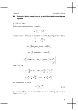 75
Movimiento UniformeCapítulo II
2.8 Obtención de las ecuaciones de la velocidad media en conductos
rugosos
a) Canal muy ancho
Obtenemos el gasto específico por integración.
∫=
superficie
fondo
hdhVq
considerando como distribución de velocidad la ecuación 2-36 y reemplazando se obtiene
∫
=
=
=
yh
hh
dh
k
hV
q
0
30
ln*
κ
[ ]
y
h
dhkhdhdh
V
q
0
lnln30ln*
∫ ∫ ∫−+=
κ
[ ]
y
h
khhhhh
V
q
0
lnln30ln*
−−+=
κ












→
−+−−−= ∗
321
0
lnln)(ln)(30ln 0
000
e
h
h
e
y
yhykhy
V
q
κ
pero, 00 →− hy
ek
yyV
e
y
ykyy
V
q
30
lnlnln30ln **
κκ
=



+−=
ek
yV
y
q
V
30
ln*
κ
== →
k
yV
V
11
ln*
κ
=
que evidentemente equivale a
k
RV
V
11
ln*
κ
= (2-37)
que es la ecuación que nos da la velocidad media en un canal muy ancho de fondo
hidráulicamente rugoso.
 