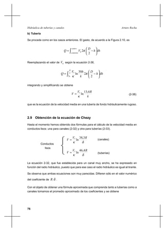 76
Arturo RochaHidráulica de tuberías y canales
b) Tubería
Se procede como en los casos anteriores. El gasto, de acuerdo a la Figura 2.10, es
∫ 





−=
centro
contorno
h dhh
D
VQ
2
2π
Reemplazando el valor de hV según la ecuación 2-36,
∫ 





−= 2 *
0 2
2
30
ln
D
h
dhh
D
k
hV
Q π
κ
integrando y simplificando se obtiene
k
RV
V
4,13
ln*
κ
= (2-38)
que es la ecuación de la velocidad media en una tubería de fondo hidráulicamente rugoso.
2.9 Obtención de la ecuación de Chezy
Hasta el momento hemos obtenido dos fórmulas para el cálculo de la velocidad media en
conductos lisos: una para canales (2-32) y otra para tuberías (2-33).
δκ
RV
V
3,38
ln*
= (canales)
δκ
RV
V
4,46
ln*
= (tuberías)
La ecuación 2-32, que fue establecida para un canal muy ancho, se ha expresado en
función del radio hidráulico, puesto que para ese caso el radio hidráulico es igual al tirante.
Se observa que ambas ecuaciones son muy parecidas. Difieren sólo en el valor numérico
del coeficiente de δR .
Con el objeto de obtener una fórmula aproximada que comprenda tanto a tuberías como a
canales tomamos el promedio aproximado de los coeficientes y se obtiene
Conductos
lisos
 