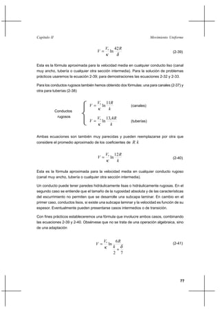 77
Movimiento UniformeCapítulo II
δκ
RV
V
42
ln*
= (2-39)
Esta es la fórmula aproximada para la velocidad media en cualquier conducto liso (canal
muy ancho, tubería o cualquier otra sección intermedia). Para la solución de problemas
prácticos usaremos la ecuación 2-39; para demostraciones las ecuaciones 2-32 y 2-33.
Para los conductos rugosos también hemos obtenido dos fórmulas: una para canales (2-37) y
otra para tuberías (2-38)
k
RV
V
11
ln*
κ
= (canales)
k
RV
V
4,13
ln*
κ
= (tuberías)
Ambas ecuaciones son también muy parecidas y pueden reemplazarse por otra que
considere el promedio aproximado de los coeficientes de kR
k
RV
V
12
ln*
κ
= (2-40)
Esta es la fórmula aproximada para la velocidad media en cualquier conducto rugoso
(canal muy ancho, tubería o cualquier otra sección intermedia).
Un conducto puede tener paredes hidráulicamente lisas o hidráulicamente rugosas. En el
segundo caso se entiende que el tamaño de la rugosidad absoluta y de las características
del escurrimiento no permiten que se desarrolle una subcapa laminar. En cambio en el
primer caso, conductos lisos, si existe una subcapa laminar y la velocidad es función de su
espesor. Eventualmente pueden presentarse casos intermedios o de transición.
Con fines prácticos estableceremos una fórmula que involucre ambos casos, combinando
las ecuaciones 2-39 y 2-40. Obsérvese que no se trata de una operación algebraica, sino
de una adaptación
72
6
ln*
δκ +
=
k
RV
V (2-41)
Conductos
rugosos
 