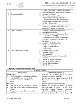  
©TecNM mayo 2016 Página | 4
TECNOLÓGICO NACIONAL DE MÉXICO
Secretaría Académica, de Investigación e Innovación
Dirección de Docencia e Innovación Educativa 
1.7 Canales con sección y rugosidad compuesta.
1.8 Diseño de canales revestidos y no revestidos.
2. Energía específica 2.1 Principio de energía.
2.2 Curvas de energía específica.
2.3 Flujo suscritico, crítico y supercrítico.
2.4 Aplicaciones en escalones, contracciones,
ampliaciones, cambios de sección, canales
Parshal y alcantarillas.
2.5 Transiciones y curvas en régimen suscritico.
2.6 Geometría y pérdidas en una transición.
2.7 Geometría y pérdida en una curva.
3. Fuerza específica 3.1 Impulso y cantidad de movimiento.
3.2 Fuerza Hidrodinámica.
3.3 Función Momentum o fuerza específica.
3.4 Análisis de la curva M-y
3.5 Salto hidráulico en canales rectangulares,
trapeciales, triangulares, circulares y de
herradura.
3.6 Longitud del salto hidráulico.
3.7 Disipadores de energía.
3.8 Tanque de amortiguación.
3.9 Salto de esquí.
4. Flujo gradualmente variado 4.1 Clasificación de perfiles.
4.2 Ecuación dinámica.
4.3 Tipos de perfiles.
4.4 Métodos de integración de la ecuación
dinámica.
4.5 Método de integración directa.
4.6 Método de integración gráfica.
4.7 Método del paso estándar.
4.8 Método de pasos.
7. Actividades de aprendizaje de los temas
1. Flujo Uniforme
Competencias Actividades de aprendizaje
Especifica(s):
 Calcula los parámetros hidráulicos del flujo
a superficie libre para la solución de
problemas de revisión y de diseño de
canales.
Genéricas:
 Capacidad de abstracción, análisis y síntesis
 Capacidad de aplicar los conocimientos en la
práctica
 Conocimientos sobre el área de estudio y la
profesión
 Identificar las secciones típicas de canales
prismáticos mediante una tabla.
 Elaborar un ensayo acerca del análisis de la
distribución de velocidades y presiones en
canales.
 Resolver ejercicios de flujo uniforme.
 Aplicar los métodos de diseño de canales
revestidos (Sección Optima y USBR) y no
revestidos (Fuerza Tractiva y Velocidad
Máxima Permisible).en un proyecto de canales
 Redactar resúmenes de artículos técnicos de
 