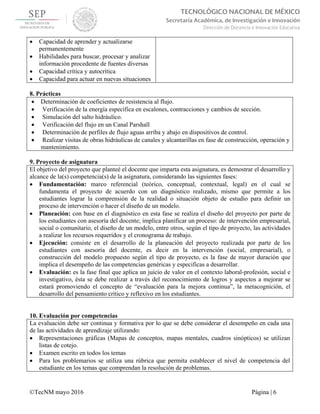  
©TecNM mayo 2016 Página | 6
TECNOLÓGICO NACIONAL DE MÉXICO
Secretaría Académica, de Investigación e Innovación
Dirección de Docencia e Innovación Educativa 
 Capacidad de aprender y actualizarse
permanentemente
 Habilidades para buscar, procesar y analizar
información procedente de fuentes diversas
 Capacidad crítica y autocrítica
 Capacidad para actuar en nuevas situaciones
8. Prácticas
 Determinación de coeficientes de resistencia al flujo.
 Verificación de la energía específica en escalones, contracciones y cambios de sección.
 Simulación del salto hidráulico.
 Verificación del flujo en un Canal Parshall
 Determinación de perfiles de flujo aguas arriba y abajo en dispositivos de control.
 Realizar visitas de obras hidráulicas de canales y alcantarillas en fase de construcción, operación y
mantenimiento.
9. Proyecto de asignatura
El objetivo del proyecto que planteé el docente que imparta esta asignatura, es demostrar el desarrollo y
alcance de la(s) competencia(s) de la asignatura, considerando las siguientes fases:
 Fundamentación: marco referencial (teórico, conceptual, contextual, legal) en el cual se
fundamenta el proyecto de acuerdo con un diagnóstico realizado, mismo que permite a los
estudiantes lograr la comprensión de la realidad o situación objeto de estudio para definir un
proceso de intervención o hacer el diseño de un modelo.
 Planeación: con base en el diagnóstico en esta fase se realiza el diseño del proyecto por parte de
los estudiantes con asesoría del docente; implica planificar un proceso: de intervención empresarial,
social o comunitario, el diseño de un modelo, entre otros, según el tipo de proyecto, las actividades
a realizar los recursos requeridos y el cronograma de trabajo.
 Ejecución: consiste en el desarrollo de la planeación del proyecto realizada por parte de los
estudiantes con asesoría del docente, es decir en la intervención (social, empresarial), o
construcción del modelo propuesto según el tipo de proyecto, es la fase de mayor duración que
implica el desempeño de las competencias genéricas y especificas a desarrollar.
 Evaluación: es la fase final que aplica un juicio de valor en el contexto laboral-profesión, social e
investigativo, ésta se debe realizar a través del reconocimiento de logros y aspectos a mejorar se
estará promoviendo el concepto de “evaluación para la mejora continua”, la metacognición, el
desarrollo del pensamiento crítico y reflexivo en los estudiantes.
10. Evaluación por competencias
La evaluación debe ser continua y formativa por lo que se debe considerar el desempeño en cada una
de las actividades de aprendizaje utilizando:
 Representaciones gráficas (Mapas de conceptos, mapas mentales, cuadros sinópticos) se utilizan
listas de cotejo.
 Examen escrito en todos los temas
 Para los problemarios se utiliza una rúbrica que permita establecer el nivel de competencia del
estudiante en los temas que comprendan la resolución de problemas.
 