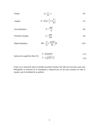 5
Tirante:
y
0 1
D
  (6)
Angulo:
-1 T
θ = 2Cos 1-2
D
 
 
 
(7)
Área hidráulica:
2
πD
A =
4
(8)
Perímetro mojado:
πDθ
P =
360
(9)
Radio hidráulico:
1 sen2θ
Rh = 1- D
4 2θ
 
 
 
(10)
Ancho de la superficie libre (T):
 
 
T = Senθ D
T = 2 y D- y
Como ya se mencionó antes se pueden encontrar muchos más tipos de secciones, pero esta
bibliografía se enfocará en la rectangular y trapecial por ser las más comunes en todo el
mundo y por la facilidad de su análisis.
(11)
(12)
 