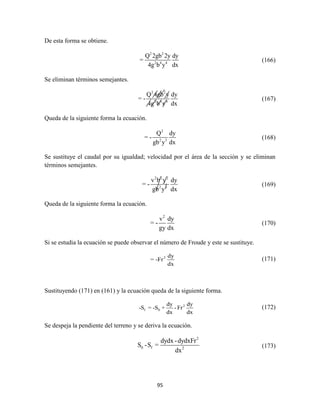 95
De esta forma se obtiene.
2 2
2 4 4
Q 2gb 2y dy
=
4g b y dx
(166)
Se eliminan términos semejantes.
2 2
2 4 4
Q 4gb y dy
= -
4g b y dx
(167)
Queda de la siguiente forma la ecuación.
2
2 3
Q dy
= -
gb y dx
(168)
Se sustituye el caudal por su igualdad; velocidad por el área de la sección y se eliminan
términos semejantes.
2 2 2
2 3
v b y dy
= -
gb y dx
(169)
Queda de la siguiente forma la ecuación.
2
v dy
= -
gy dx
(170)
Si se estudia la ecuación se puede observar el número de Froude y este se sustituye.
2 dy
= -Fr
dx
(171)
Sustituyendo (171) en (161) y la ecuación queda de la siguiente forma.
2
f 0
dy dy
-S = -S + - Fr
dx dx
(172)
Se despeja la pendiente del terreno y se deriva la ecuación.
2
0 f 2
dydx -dydxFr
S -S =
dx
(173)
 