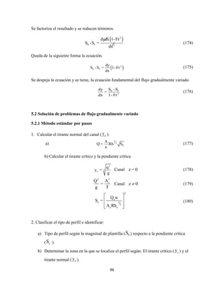 96
Se factoriza el resultado y se reducen términos.
 2
0 f 2
dydx 1-Fr
S -S =
dx
(174)
Queda de la siguiente forma la ecuación.
 2
0 f
dy
S -S = 1- Fr
dx
(175)
Se despeja la ecuación y se tiene, la ecuación fundamental del flujo gradualmente variado.
0 f
2
S -Sdy
=
dx 1- Fr
(176)
5.2 Solución de problemas de flujo gradualmente variado
5.2.1 Método estándar por pasos
1. Calcular el tirante normal del canal ( ny ).
a)
2
3
0
A
Q = Rh S
n
(177)
b) Calcular el tirante crítico y la pendiente crítica
2
3
c
q
y =
g
Canal z = 0 (178)
32
cAQ
=
g T
Canal z 0 (179)
2
c
c 2
3
c c
Q n
S =
A Rh
 
 
  
(180)
2. Clasificar el tipo de perfil e identificar:
a) Tipo de perfil según la magnitud de plantilla ( 0S ) respecto a la pendiente crítica
( cS ).
b) Determinar la zona en la que se localiza el perfil según: El tirante crítico ( cy ) y el
tirante normal ( ny ).
 