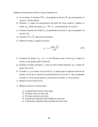 98
Subpasos necesarios para resolver el paso 2 paréntesis c):
a) Con el tirante 9y calcular el f 9Fr y la pendiente de fricción fS que corresponde a la
sección i+1(9) de análisis.
b) Proponer Δy según las características del perfil del inciso anterior y deducir el
tirante 8py donde será igual a 8p i+1y = Δy+y correspondiente a la sección i.
c) Calcular el número de Froude 8pF y la pendiente de fricción 9fS que corresponde a la
sección i (8).
d) Calcular el Fr y fS entre las dos secciones.
e) Obtener el tirante 8cy según la ecuación
0 f
8c 9 2
Δx(S -S )
y = y -
1-Fr
(183)
f) Comparar los tirantes 8py y 8cy , si son diferentes pasar al inciso g) y repetir los
incisos, si son iguales pasar al inciso h).
g) Proponer el tirante calculado 8cy como un nuevo tirante propuesto 8py y repetir los
incisos del c) al f).
h) El tirante 8cy es el tirante en la sección 8 y se puede pasar al siguiente intervalo de
análisis, en el cual se conocen las características de la sección i+1 que corresponde
al tirante 8y de la sección anterior y se desconoce el tirante 7y de la sección i.
i) Repetir los incisos del a) al h).
4. Dibujar a escala en el mismo plano
a) La plantilla del canal en color negro.
b) El tirante crítico en color café.
c) El tirante normal en color rojo.
d) El perfil de la superficie libre medido en color azul.
e) El perfil de la superficie libre calculado en color verde.
 