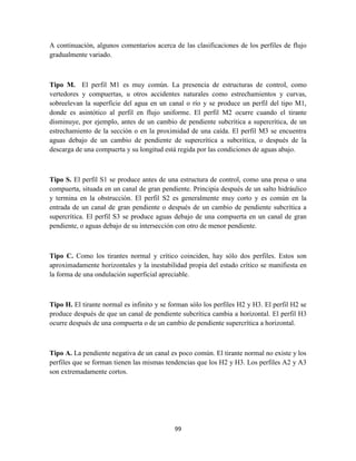 99
A continuación, algunos comentarios acerca de las clasificaciones de los perfiles de flujo
gradualmente variado.
Tipo M. El perfil M1 es muy común. La presencia de estructuras de control, como
vertedores y compuertas, u otros accidentes naturales como estrechamientos y curvas,
sobreelevan la superficie del agua en un canal o río y se produce un perfil del tipo M1,
donde es asintótico al perfil en flujo uniforme. El perfil M2 ocurre cuando el tirante
disminuye, por ejemplo, antes de un cambio de pendiente subcrítica a supercrítica, de un
estrechamiento de la sección o en la proximidad de una caída. El perfil M3 se encuentra
aguas debajo de un cambio de pendiente de supercrítica a subcrítica, o después de la
descarga de una compuerta y su longitud está regida por las condiciones de aguas abajo.
Tipo S. El perfil S1 se produce antes de una estructura de control, como una presa o una
compuerta, situada en un canal de gran pendiente. Principia después de un salto hidráulico
y termina en la obstrucción. El perfil S2 es generalmente muy corto y es común en la
entrada de un canal de gran pendiente o después de un cambio de pendiente subcrítica a
supercrítica. El perfil S3 se produce aguas debajo de una compuerta en un canal de gran
pendiente, o aguas debajo de su intersección con otro de menor pendiente.
Tipo C. Como los tirantes normal y crítico coinciden, hay sólo dos perfiles. Estos son
aproximadamente horizontales y la inestabilidad propia del estado crítico se manifiesta en
la forma de una ondulación superficial apreciable.
Tipo H. El tirante normal es infinito y se forman sólo los perfiles H2 y H3. El perfil H2 se
produce después de que un canal de pendiente subcrítica cambia a horizontal. El perfil H3
ocurre después de una compuerta o de un cambio de pendiente supercrítica a horizontal.
Tipo A. La pendiente negativa de un canal es poco común. El tirante normal no existe y los
perfiles que se forman tienen las mismas tendencias que los H2 y H3. Los perfiles A2 y A3
son extremadamente cortos.
 