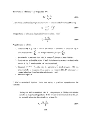103
Reemplazando (183) en (184) y despejando Δx :
1 2
0 f
E -E
Δx =
S -S
(186)
La pendiente de la línea de energía en una sección se calcula con la fórmula de Manning:
2 2 2 2
f 4 10
3 3
n v n q
S = =
Rh y
(187)
Y la pendiente de la línea de energía en un tramo se obtiene como:
1 2f f
f
S +S
S =
2
(188)
Procedimiento de cálculo
1. Conocidos Q, b, y y en la sección de control, se determina la velocidad (v), la
cabeza de velocidad (
2
v
2g
) y la energía específica (
2
v
E = y +α
2g
).
2. Se determina la pendiente de la línea de energía ( fS ) según la ecuación (187).
3. Se acepta una profundidad según el perfil de flujo que se presenta; se obtienen los
valores de E y fS para la sección con esta profundidad.
4. Se calcula 2 1ΔE = E -E , entre estas dos secciones y fS con la ecuación (188); con
estos resultados se encuentra Δx de acuerdo a la ecuación (186). De esta manera se
conoce la localización de la sección a lo largo del canal.
5. Se vuelve al paso 3.
El HEC recomienda el siguiente criterio para obtener la pendiente promedio entre dos
secciones:
1. Si el tipo de perfil es subcrítico (M1, S1) y su pendiente de fricción en la sección
actual si es mayor que la pendiente de fricción en la sección anterior se utilizará
un promedio aritmético determinado por la ecuación:
1 2
m
f f
f
S +S
S =
2
(189)
 