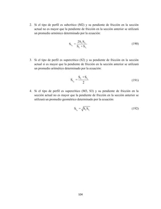 104
2. Si el tipo de perfil es subcrítico (M2) y su pendiente de fricción en la sección
actual no es mayor que la pendiente de fricción en la sección anterior se utilizará
un promedio armónico determinado por la ecuación:
1 2
m
1 2
f f
f
f f
2S S
S =
S +S
(190)
3. Si el tipo de perfil es supercrítico (S2) y su pendiente de fricción en la sección
actual si es mayor que la pendiente de fricción en la sección anterior se utilizará
un promedio aritmético determinado por la ecuación:
1 2
m
f f
f
S +S
S =
2
(191)
4. Si el tipo de perfil es supercrítico (M3, S3) y su pendiente de fricción en la
sección actual no es mayor que la pendiente de fricción en la sección anterior se
utilizará un promedio geométrico determinado por la ecuación:
m 1 2f f fS = S S (192)
 