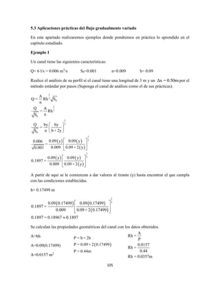 105
5.3 Aplicaciones prácticas del flujo gradualmente variado
En este apartado realizaremos ejemplos donde pondremos en práctica lo aprendido en el
capítulo estudiado.
Ejemplo 1
Un canal tiene las siguientes características:
Q= 6 l/s = 0.006 m3
/s S0=0.001 n=0.009 b= 0.09
Realice el análisis de su perfil si el canal tiene una longitud de 3 m y un Δx = 0.50m por el
método estándar por pasos (Suponga el canal de análisis como el de sus prácticas).
   
 
   
 
2
3
0
2
3
0
2
3
0
2
3
2
3
A
Q = Rh S
n
Q A
= Rh
nS
Q by by
=
n b + 2yS
0.09 y 0.09 y0.006
=
0.009 0.09 + 2 y0.001
0.09 y 0.09 y
0.1897 =
0.009 0.09 + 2 y
 
 
 
 
 
 
 
 
 
A partir de aquí se le comienzan a dar valores al tirante (y) hasta encontrar el que cumpla
con las condiciones establecidas.
h= 0.17499 m
   
 
2
3
0.09 0.17499 0.09 0.17499
0.1897 =
0.009 0.09+ 2 0.17499
0.1897 = 0.18967 0.1897
 
 
 

Se calculan las propiedades geométricas del canal con los datos obtenidos.
A=bh
A=0.09(0.17499)
A=0.0157 m2
 
P = b + 2h
P = 0.09 + 2 0.17499
P = 0.44m
A
Rh =
P
0.0157
Rh =
0.44
Rh = 0.0357m
 